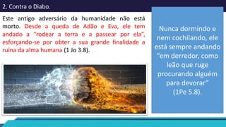 2. Contra o Diabo.
Este antigo adversário da humanidade não está
morto. Desde a queda de Adão e Eva, ele tem
andado a “rodear a terra e a passear por ela”,
esforçando-se por obter a sua grande finalidade a
ruína da alma humana (1 Jo 3.8).
Nunca dormindo e
nem cochilando, ele
está sempre andando
“em derredor, como
leão que ruge
procurando alguém
para devorar”
(1Pe 5.8).
 