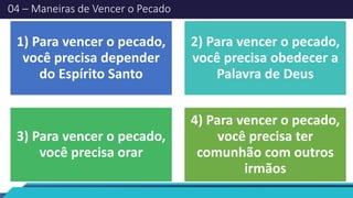 04 – Maneiras de Vencer o Pecado
1) Para vencer o pecado,
você precisa depender
do Espírito Santo
2) Para vencer o pecado,
você precisa obedecer a
Palavra de Deus
3) Para vencer o pecado,
você precisa orar
4) Para vencer o pecado,
você precisa ter
comunhão com outros
irmãos
 