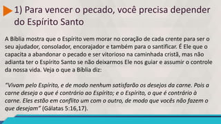 1) Para vencer o pecado, você precisa depender
do Espírito Santo
A Bíblia mostra que o Espírito vem morar no coração de cada crente para ser o
seu ajudador, consolador, encorajador e também para o santificar. É Ele que o
capacita a abandonar o pecado e ser vitorioso na caminhada cristã, mas não
adianta ter o Espírito Santo se não deixarmos Ele nos guiar e assumir o controle
da nossa vida. Veja o que a Bíblia diz:
“Vivam pelo Espírito, e de modo nenhum satisfarão os desejos da carne. Pois a
carne deseja o que é contrário ao Espírito; e o Espírito, o que é contrário à
carne. Eles estão em conflito um com o outro, de modo que vocês não fazem o
que desejam” (Gálatas 5:16,17).
 