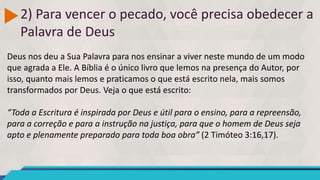 2) Para vencer o pecado, você precisa obedecer a
Palavra de Deus
Deus nos deu a Sua Palavra para nos ensinar a viver neste mundo de um modo
que agrada a Ele. A Bíblia é o único livro que lemos na presença do Autor, por
isso, quanto mais lemos e praticamos o que está escrito nela, mais somos
transformados por Deus. Veja o que está escrito:
“Toda a Escritura é inspirada por Deus e útil para o ensino, para a repreensão,
para a correção e para a instrução na justiça, para que o homem de Deus seja
apto e plenamente preparado para toda boa obra” (2 Timóteo 3:16,17).
 