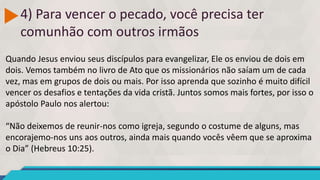 4) Para vencer o pecado, você precisa ter
comunhão com outros irmãos
Quando Jesus enviou seus discípulos para evangelizar, Ele os enviou de dois em
dois. Vemos também no livro de Ato que os missionários não saíam um de cada
vez, mas em grupos de dois ou mais. Por isso aprenda que sozinho é muito difícil
vencer os desafios e tentações da vida cristã. Juntos somos mais fortes, por isso o
apóstolo Paulo nos alertou:
“Não deixemos de reunir-nos como igreja, segundo o costume de alguns, mas
encorajemo-nos uns aos outros, ainda mais quando vocês vêem que se aproxima
o Dia” (Hebreus 10:25).
 