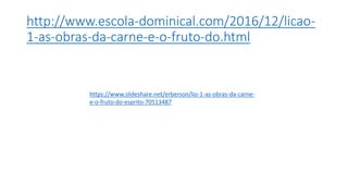 http://www.escola-dominical.com/2016/12/licao-
1-as-obras-da-carne-e-o-fruto-do.html
https://www.slideshare.net/erberson/lio-1-as-obras-da-carne-
e-o-fruto-do-esprito-70513487
 