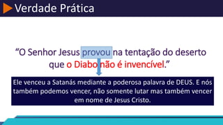 Verdade Prática
“O Senhor Jesus provou na tentação do deserto
que o Diabo não é invencível.”
Ele venceu a Satanás mediante a poderosa palavra de DEUS. E nós
também podemos vencer, não somente lutar mas também vencer
em nome de Jesus Cristo.
 