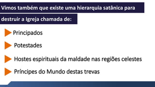 Entenda como funciona
1
Vimos também que existe uma hierarquia satânica para
destruir a Igreja chamada de:
1
Príncipes do Mundo destas trevas
Hostes espirituais da maldade nas regiões celestes
Principados
Potestades
 