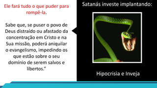 Ele fará tudo o que puder para
rompê-la.
Sabe que, se puser o povo de
Deus distraído ou afastado da
concentração em Cristo e na
Sua missão, poderá aniquilar
o evangelismo, impedindo os
que estão sobre o seu
domínio de serem salvos e
libertos.”
Satanás investe implantando:
Hipocrisia e Inveja
 