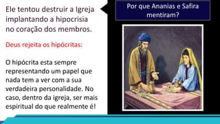 Ele tentou destruir a Igreja
implantando a hipocrisia
no coração dos membros.
Por que Ananias e Safira
mentiram?
Deus rejeita os hipócritas:
O hipócrita esta sempre
representando um papel que
nada tem a ver com a sua
verdadeira personalidade. No
caso, dentro da igreja, ser mais
espiritual do que realmente é!
 