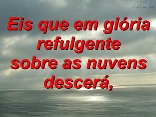 Eis que em glória refulgente sobre as nuvens descerá,