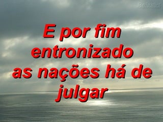 E por fim entronizado as nações há de julgar