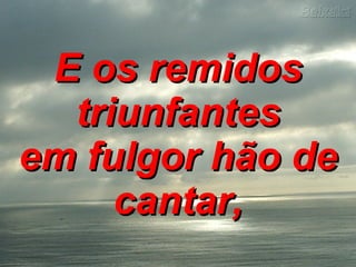 E os remidos triunfantes em fulgor hão de cantar,