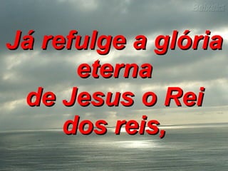 Já refulge a glória eterna de Jesus o Rei dos reis,