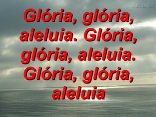 Glória, glória, aleluia. Glória, glória, aleluia. Glória, glória, aleluia