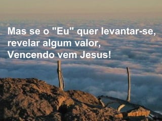 Mas se o "Eu" quer levantar-se, revelar algum valor, Vencendo vem Jesus! 