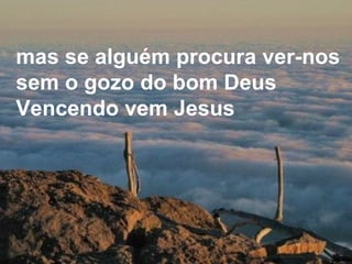 mas se alguém procura ver-nos sem o gozo do bom Deus Vencendo vem Jesus   