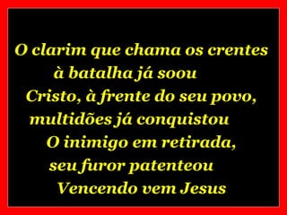 O clarim que chama os crentes
     à batalha já soou
 Cristo, à frente do seu povo,
 multidões já conquistou
    O inimigo em retirada,
    seu furor patenteou
     Vencendo vem Jesus
 