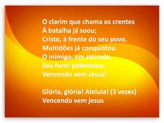 O clarim que chama os crentes
Á batalha já soou;
Cristo, à frente do seu povo,
Multidões já conquistou
O inimigo, em retirada,
Seu furor patenteou.
Vencendo vem Jesus!
Glória, glória! Aleluia! (3 vezes)
Vencendo vem jesus
 