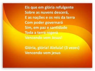 Eis que em glória refulgente
Sobre as nuvens descerá,
E as nações e os reis da terra
Com poder governará
Sim, em paz e santidade
Toda a terra regerá
Vencendo vem Jesus!
Glória, glória! Aleluia! (3 vezes)
Vencendo vem jesus
 