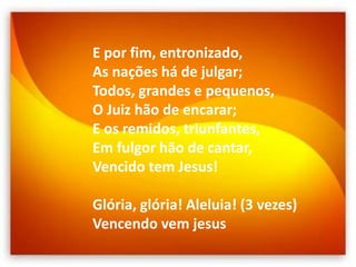 E por fim, entronizado,
As nações há de julgar;
Todos, grandes e pequenos,
O Juiz hão de encarar;
E os remidos, triunfantes,
Em fulgor hão de cantar,
Vencido tem Jesus!
Glória, glória! Aleluia! (3 vezes)
Vencendo vem jesus
 