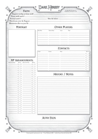 Faith
                                        Faith                                                                                                                   See page 199 in the Inquisitors
                                                                                                                                                               Handbook for information on faith

        Emperor worship on home world ......................................................................................................................................
                                                         A distant legend, revered for his prowess on ancient battlefields.
      Home world saint(s) ..................................................................................................................................................................
                                 Vlail - Patron Saint of Gunslinging

     Personal saint(s) .................................................................. After life believe ............................................................................
                        .50 Caliber Hand Cannon "Jerry"                                                           Unsure

    How do you serve the Emperor .......................................................................................................................................................
                                               By serving myself
    Ministorum effect on your life ............................................................................................................................................................
                                            Unknown, little contact with ministorum


                     Portrait                                                                                                   Other Players
                                                                                                                                Other Players
                                                                                  Player Name                     Character Name                    Career                  Notes

                                                                                  .............................   ...............................   .....................   ...........................................................
                                                                                  .............................   ...............................   .....................   ...........................................................
                                                                                  .............................   ...............................   .....................   ...........................................................
                                                                                  .............................   ...............................   .....................   ...........................................................
                                                                                  .............................   ...............................   .....................   ...........................................................
                                                                                  .............................   ...............................   .....................   ...........................................................


                                                                                                                                           Contacts
                                                                                                                                           Contacts
                                                                                  Contact                         Location                          Notes                                                                     XP cost

                                                                                  ............................. ............................... ...................................................................... (.......)
                                                                                  Various contacts unknown                                      People know him, but he has forgotten
                                                                                  .............................   ...............................   ......................................................................   (.......)
                                                                                  .............................   ...............................   ......................................................................   (.......)
    XPAdvancements
     XP Advancements
Advancements Taken         XP Cost      Advancements Taken         XP Cost
                                                                                  .............................
                                                                                  .............................
                                                                                                                  ...............................
                                                                                                                  ...............................
                                                                                                                                                    ......................................................................
                                                                                                                                                    ......................................................................
                                                                                                                                                                                                                             (.......)
                                                                                                                                                                                                                             (.......)
........................... (.......)   ........................... (.......)     .............................   ...............................   ......................................................................   (.......)
........................... (.......)   ........................... (.......)     .............................   ...............................   ......................................................................   (.......)
........................... (.......)   ........................... (.......)     .............................   ...............................   ......................................................................   (.......)
........................... (.......)   ........................... (.......)     .............................   ...............................   ......................................................................   (.......)
........................... (.......)   ........................... (.......)
........................... (.......)
........................... (.......)
                                        ........................... (.......)
                                        ........................... (.......)
                                                                                                                              History / Notes
                                                                                                                              History Notes
........................... (.......)   ........................... (.......)      .................................................................................................................................................
........................... (.......)   ........................... (.......)      .................................................................................................................................................
........................... (.......)   ........................... (.......)      .................................................................................................................................................
........................... (.......)   ........................... (.......)      .................................................................................................................................................
........................... (.......)   ........................... (.......)      .................................................................................................................................................
........................... (.......)   ........................... (.......)      .................................................................................................................................................
........................... (.......)   ........................... (.......)      .................................................................................................................................................
........................... (.......)   ........................... (.......)      .................................................................................................................................................
........................... (.......)   ........................... (.......)      .................................................................................................................................................
........................... (.......)   ........................... (.......)      .................................................................................................................................................
........................... (.......)   ........................... (.......)      .................................................................................................................................................
........................... (.......)   ........................... (.......)      .................................................................................................................................................
........................... (.......)   ........................... (.......)      .................................................................................................................................................
........................... (.......)   ........................... (.......)      .................................................................................................................................................
........................... (.......)   ........................... (.......)      .................................................................................................................................................
........................... (.......)   ........................... (.......)      .................................................................................................................................................
........................... (.......)   ........................... (.......)      .................................................................................................................................................
........................... (.......)   ........................... (.......)      .................................................................................................................................................


                                                                                              Alter Egos
                                                                                              Alter Egos
      .........................................................................................................................................................................................................
      Fredrick Loop - A scam artist in the gun running buissness, Gravious Mcberrymond - Interplanetary Drug Dealer and smuggler,
        ......................................................................................................................................................................................................
        Micheal "Moody" - Arms dealer in impurial Warzones, Berry Blackheart Boomer - Mercenary Captain active on armagedden
             .................................................................................................................... ......................................................................
             Winston Wildarm - Famed gunslinger on the eastern fringe, Mcgruber Valentime - Con artist extrodenare
                     ...........................................................................................................................................................................
                     Levi Doomsteeth - Chaos sympathizer turned artifact thief , Grumby Balbo - Pit fighter champion
.                                    ............................................................................................................................................
                                                   Permission granted to copy for personal use only · © Games Workshop Ltd 2008. · Unofﬁcial Character Sheet by Bo Hasle Buur 2008
 