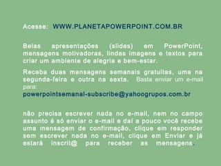 Acesse: WWW.PLANETAPOWERPOINT.COM.BR
Belas
apresentações
(slides)
em
PowerPoint,
mensagens motivadoras, lindas imagens e textos para
criar um ambiente de alegria e bem-estar.
Receba duas mensagens semanais gratuitas, uma na
segunda-feira e outra na sexta. Basta enviar um e-mail
para:
powerpointsemanal-subscribe@yahoogrupos.com.br
não precisa escrever nada no e-mail, nem no campo
assunto é só enviar o e-mail e daí a pouco você recebe
uma mensagem de confirmação, clique em responder
sem escrever nada no e-mail, clique em Enviar e já
estará inscrit@ para receber as mensagens .

 