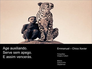 Age auxiliando.
Serve sem apego.
E assim vencerás.
Emmanuel – Chico Xavier
Fotografias:
Gregory Colbert
Música
Coeurs D’Or
Clayderman
 