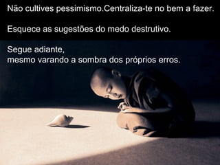 Não cultives pessimismo.Centraliza-te no bem a fazer.
Esquece as sugestões do medo destrutivo.
Segue adiante,
mesmo varando a sombra dos próprios erros.
 