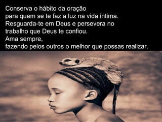 Conserva o hábito da oração
para quem se te faz a luz na vida intima.
Resguarda-te em Deus e persevera no
trabalho que Deus te confiou.
Ama sempre,
fazendo pelos outros o melhor que possas realizar.
 