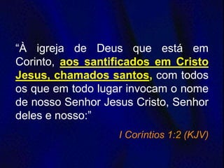 “À igreja de Deus que está em
Corinto, aos santificados em Cristo
Jesus, chamados santos, com todos
os que em todo lugar invocam o nome
de nosso Senhor Jesus Cristo, Senhor
deles e nosso:”
I Coríntios 1:2 (KJV)
 