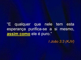 “E qualquer que nele tem esta
esperança purifica-se a si mesmo,
assim como ele é puro.”
I João 3:3 (KJV)
 