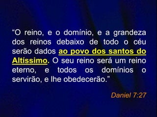 “O reino, e o domínio, e a grandeza
dos reinos debaixo de todo o céu
serão dados ao povo dos santos do
Altíssimo. O seu reino será um reino
eterno, e todos os domínios o
servirão, e lhe obedecerão.”
Daniel 7:27
 