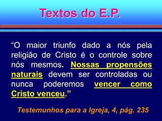 Textos do E.P.
“O maior triunfo dado a nós pela
religião de Cristo é o controle sobre
nós mesmos. Nossas propensões
naturais devem ser controladas ou
nunca poderemos vencer como
Cristo venceu.”
Testemunhos para a Igreja, 4, pág. 235
 