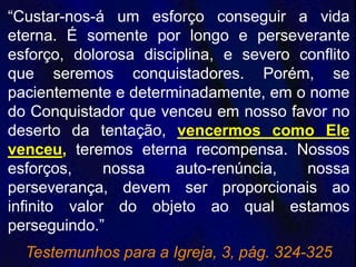 “Custar-nos-á um esforço conseguir a vida
eterna. É somente por longo e perseverante
esforço, dolorosa disciplina, e severo conflito
que seremos conquistadores. Porém, se
pacientemente e determinadamente, em o nome
do Conquistador que venceu em nosso favor no
deserto da tentação, vencermos como Ele
venceu, teremos eterna recompensa. Nossos
esforços, nossa auto-renúncia, nossa
perseverança, devem ser proporcionais ao
infinito valor do objeto ao qual estamos
perseguindo.”
Testemunhos para a Igreja, 3, pág. 324-325
 