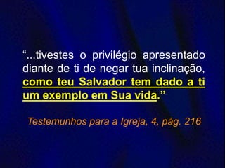 “...tivestes o privilégio apresentado
diante de ti de negar tua inclinação,
como teu Salvador tem dado a ti
um exemplo em Sua vida.”
Testemunhos para a Igreja, 4, pág. 216
 