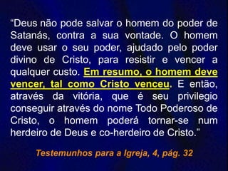“Deus não pode salvar o homem do poder de
Satanás, contra a sua vontade. O homem
deve usar o seu poder, ajudado pelo poder
divino de Cristo, para resistir e vencer a
qualquer custo. Em resumo, o homem deve
vencer, tal como Cristo venceu. E então,
através da vitória, que é seu privilegio
conseguir através do nome Todo Poderoso de
Cristo, o homem poderá tornar-se num
herdeiro de Deus e co-herdeiro de Cristo.”
Testemunhos para a Igreja, 4, pág. 32
 