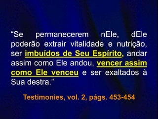 “Se permanecerem nEle, dEle
poderão extrair vitalidade e nutrição,
ser imbuídos de Seu Espírito, andar
assim como Ele andou, vencer assim
como Ele venceu e ser exaltados à
Sua destra.”
Testimonies, vol. 2, págs. 453-454
 