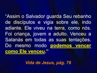“Assim o Salvador guarda Seu rebanho
de discípulos e vigia sobre ele, indo
adiante. Ele viveu na terra, como nós.
Foi criança, jovem e adulto. Venceu a
Satanás em todas as suas tentações.
Do mesmo modo podemos vencer
como Ele venceu.”
Vida de Jesus, pág. 76
 