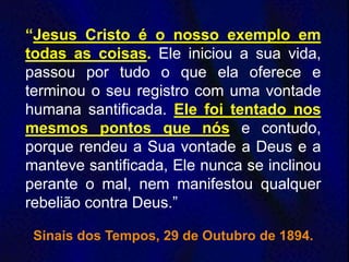 “Jesus Cristo é o nosso exemplo em
todas as coisas. Ele iniciou a sua vida,
passou por tudo o que ela oferece e
terminou o seu registro com uma vontade
humana santificada. Ele foi tentado nos
mesmos pontos que nós e contudo,
porque rendeu a Sua vontade a Deus e a
manteve santificada, Ele nunca se inclinou
perante o mal, nem manifestou qualquer
rebelião contra Deus.”
Sinais dos Tempos, 29 de Outubro de 1894.
 