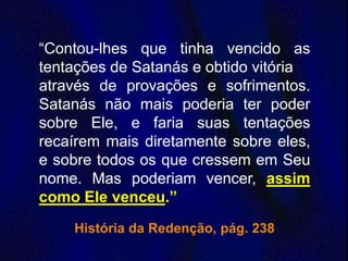 “Contou-lhes que tinha vencido as
tentações de Satanás e obtido vitória
através de provações e sofrimentos.
Satanás não mais poderia ter poder
sobre Ele, e faria suas tentações
recaírem mais diretamente sobre eles,
e sobre todos os que cressem em Seu
nome. Mas poderiam vencer, assim
como Ele venceu.”
História da Redenção, pág. 238
 