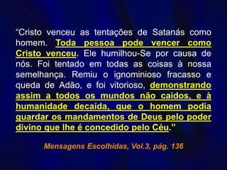 “Cristo venceu as tentações de Satanás como
homem. Toda pessoa pode vencer como
Cristo venceu. Ele humilhou-Se por causa de
nós. Foi tentado em todas as coisas à nossa
semelhança. Remiu o ignominioso fracasso e
queda de Adão, e foi vitorioso, demonstrando
assim a todos os mundos não caídos, e à
humanidade decaída, que o homem podia
guardar os mandamentos de Deus pelo poder
divino que lhe é concedido pelo Céu.”
Mensagens Escolhidas, Vol.3, pág. 136
 