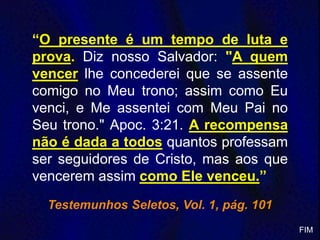“O presente é um tempo de luta e
prova. Diz nosso Salvador: "A quem
vencer lhe concederei que se assente
comigo no Meu trono; assim como Eu
venci, e Me assentei com Meu Pai no
Seu trono." Apoc. 3:21. A recompensa
não é dada a todos quantos professam
ser seguidores de Cristo, mas aos que
vencerem assim como Ele venceu.”
Testemunhos Seletos, Vol. 1, pág. 101
FIM
 