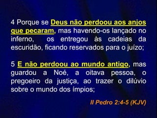 4 Porque se Deus não perdoou aos anjos
que pecaram, mas havendo-os lançado no
inferno, os entregou às cadeias da
escuridão, ficando reservados para o juízo;
5 E não perdoou ao mundo antigo, mas
guardou a Noé, a oitava pessoa, o
pregoeiro da justiça, ao trazer o dilúvio
sobre o mundo dos ímpios;
II Pedro 2:4-5 (KJV)
 