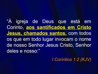 “À igreja de Deus que está em
Corinto, aos santificados em Cristo
Jesus, chamados santos, com todos
os que em todo lugar invocam o nome
de nosso Senhor Jesus Cristo, Senhor
deles e nosso:”
I Coríntios 1:2 (KJV)
 