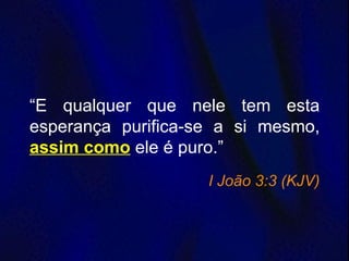 “E qualquer que nele tem esta
esperança purifica-se a si mesmo,
assim como ele é puro.”
I João 3:3 (KJV)
 