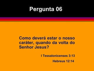 Como deverá estar o nosso
caráter, quando da volta do
Senhor Jesus?
I Tessalonicenses 3:13
Hebreus 12:14
Pergunta 06
 