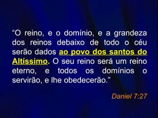“O reino, e o domínio, e a grandeza
dos reinos debaixo de todo o céu
serão dados ao povo dos santos do
Altíssimo. O seu reino será um reino
eterno, e todos os domínios o
servirão, e lhe obedecerão.”
Daniel 7:27
 
