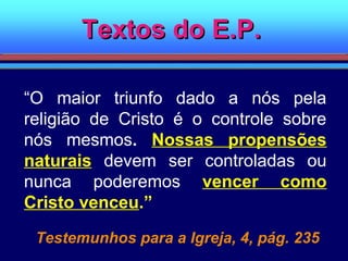 Textos do E.P.Textos do E.P.
“O maior triunfo dado a nós pela
religião de Cristo é o controle sobre
nós mesmos. Nossas propensões
naturais devem ser controladas ou
nunca poderemos vencer como
Cristo venceu.”
Testemunhos para a Igreja, 4, pág. 235
 
