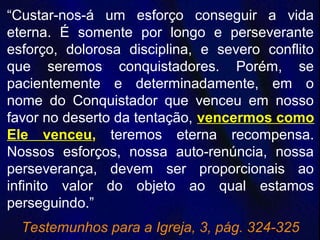 “Custar-nos-á um esforço conseguir a vida
eterna. É somente por longo e perseverante
esforço, dolorosa disciplina, e severo conflito
que seremos conquistadores. Porém, se
pacientemente e determinadamente, em o
nome do Conquistador que venceu em nosso
favor no deserto da tentação, vencermos como
Ele venceu, teremos eterna recompensa.
Nossos esforços, nossa auto-renúncia, nossa
perseverança, devem ser proporcionais ao
infinito valor do objeto ao qual estamos
perseguindo.”
Testemunhos para a Igreja, 3, pág. 324-325
 