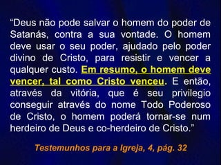 “Deus não pode salvar o homem do poder de
Satanás, contra a sua vontade. O homem
deve usar o seu poder, ajudado pelo poder
divino de Cristo, para resistir e vencer a
qualquer custo. Em resumo, o homem deve
vencer, tal como Cristo venceu. E então,
através da vitória, que é seu privilegio
conseguir através do nome Todo Poderoso
de Cristo, o homem poderá tornar-se num
herdeiro de Deus e co-herdeiro de Cristo.”
Testemunhos para a Igreja, 4, pág. 32
 