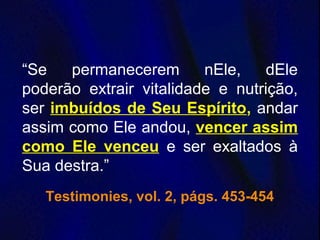 “Se permanecerem nEle, dEle
poderão extrair vitalidade e nutrição,
ser imbuídos de Seu Espírito, andar
assim como Ele andou, vencer assim
como Ele venceu e ser exaltados à
Sua destra.”
Testimonies, vol. 2, págs. 453-454
 