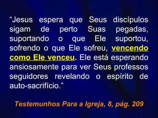“Jesus espera que Seus discípulos
sigam de perto Suas pegadas,
suportando o que Ele suportou,
sofrendo o que Ele sofreu, vencendo
como Ele venceu. Ele está esperando
ansiosamente para ver Seus professos
seguidores revelando o espírito de
auto-sacrifício.”
Testemunhos Para a Igreja, 8, pág. 209
 