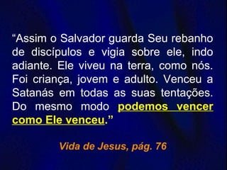“Assim o Salvador guarda Seu rebanho
de discípulos e vigia sobre ele, indo
adiante. Ele viveu na terra, como nós.
Foi criança, jovem e adulto. Venceu a
Satanás em todas as suas tentações.
Do mesmo modo podemos vencer
como Ele venceu.”
Vida de Jesus, pág. 76
 
